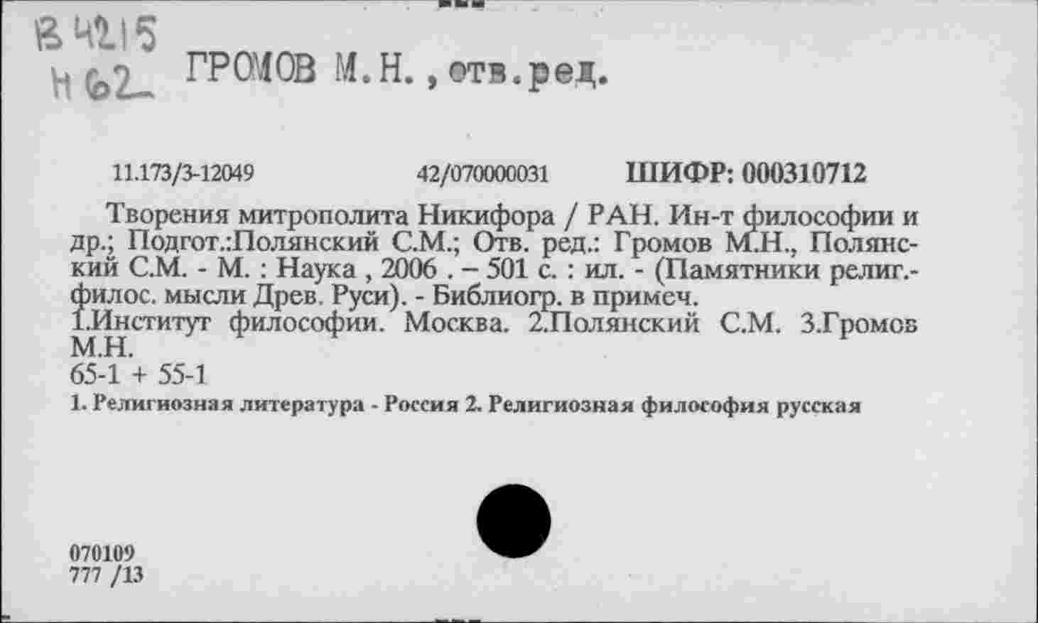 ﻿а 4115
ц , ГРОМОВ М.Н., отв.ред
11.173/3-12049	42/070000031 ШИФР: 000310712
Творения митрополита Никифора / РАН. Ин-т философии и др.; Подгот.:Полянский С.М.; Отв. ред.: Громов М.Н., Полянский С.М. - М. : Наука , 2006 . - 501 с. : ил. - (Памятники религ.-Îmioc. мысли Древ, Руси). - Библиогр. в примем.
Институт философии. Москва. 2.Полянский С.М. З.Громов 65-1 '+ 55-1
1. Религиозная литература - Россия 2. Религиозная философия русская
070109
777 /13